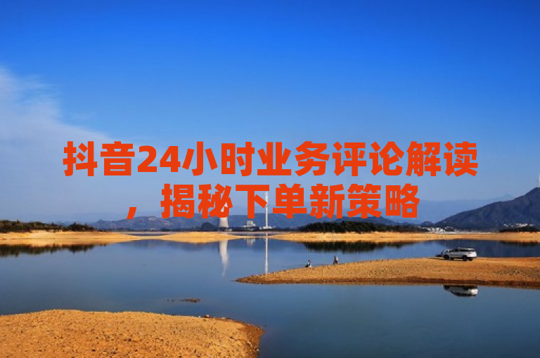 抖音24小时业务评论解读，揭秘下单新策略