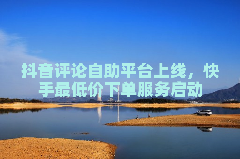 抖音评论自助平台上线，快手最低价下单服务启动