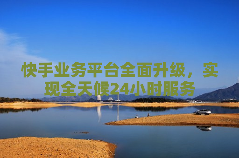 快手业务平台全面升级，实现全天候24小时服务