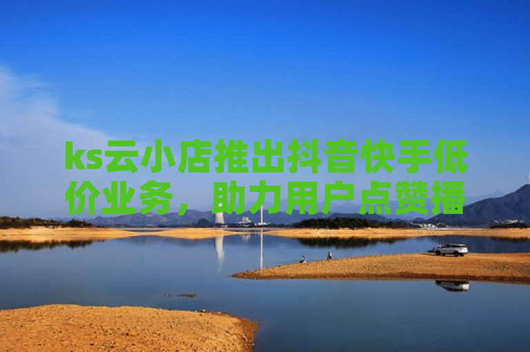 ks云小店推出抖音快手低价业务，助力用户点赞播放量飙升