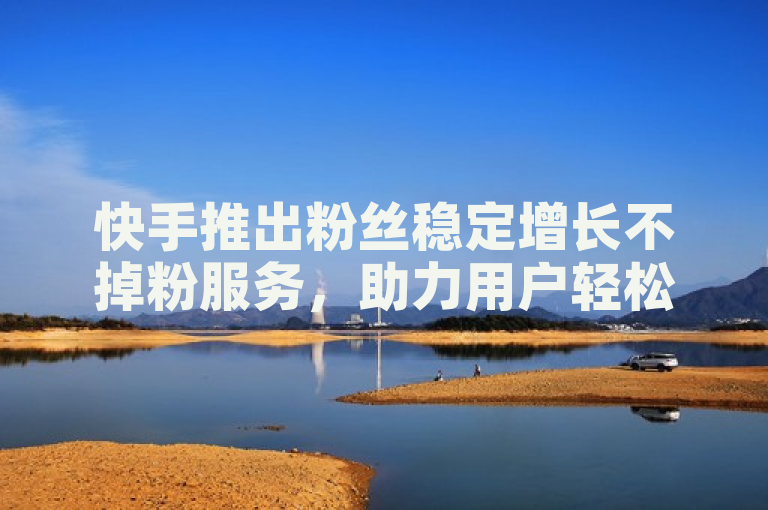 快手推出粉丝稳定增长不掉粉服务，助力用户轻松涨粉