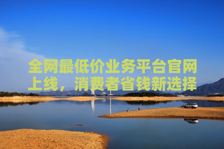 全网最低价业务平台官网上线，消费者省钱新选择。