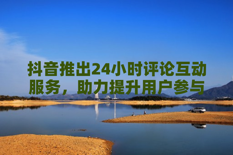 抖音推出24小时评论互动服务，助力提升用户参与度！