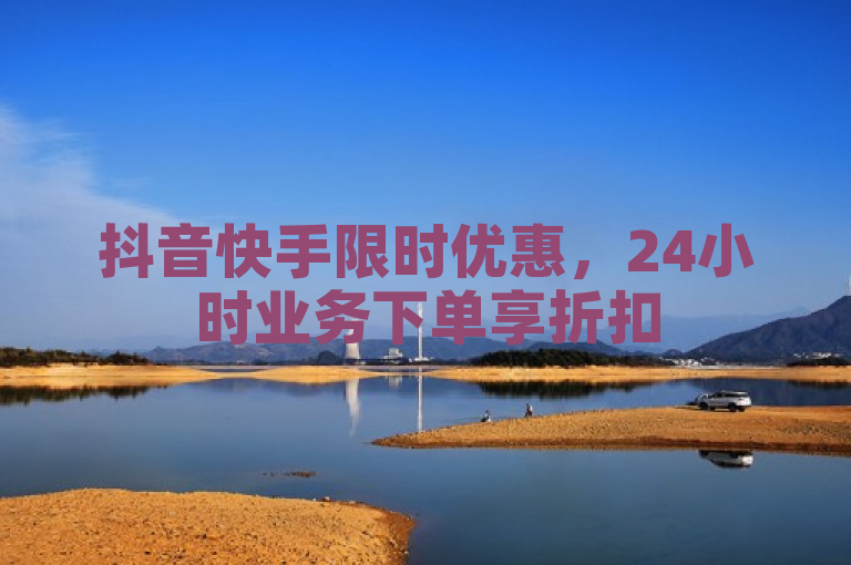 抖音快手限时优惠，24小时业务下单享折扣