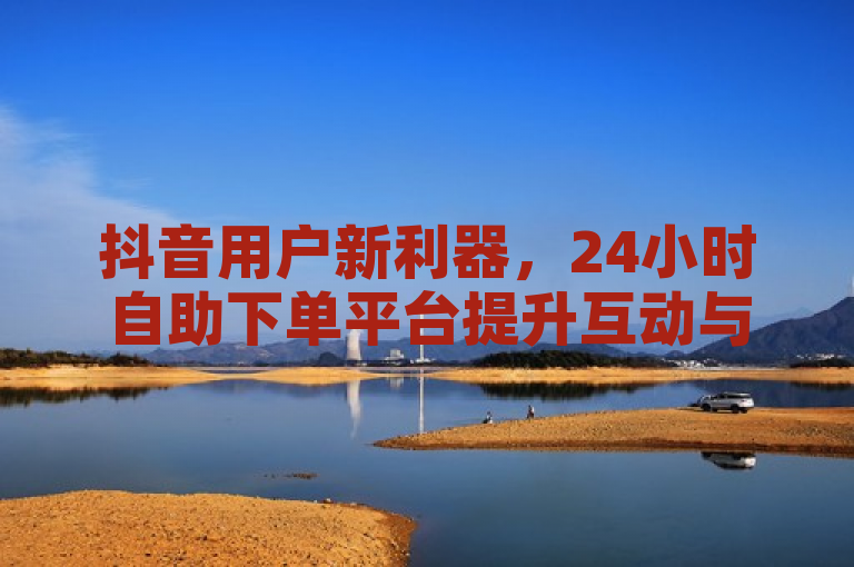 抖音用户新利器，24小时自助下单平台提升互动与粉丝量
