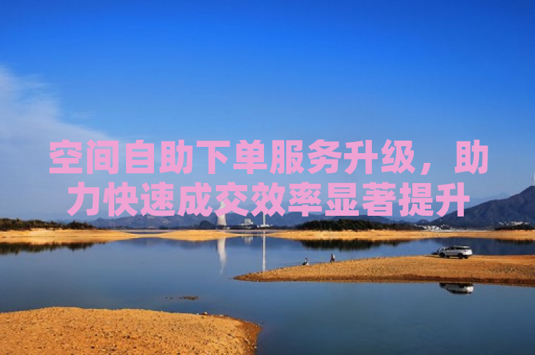 空间自助下单服务升级，助力快速成交效率显著提升