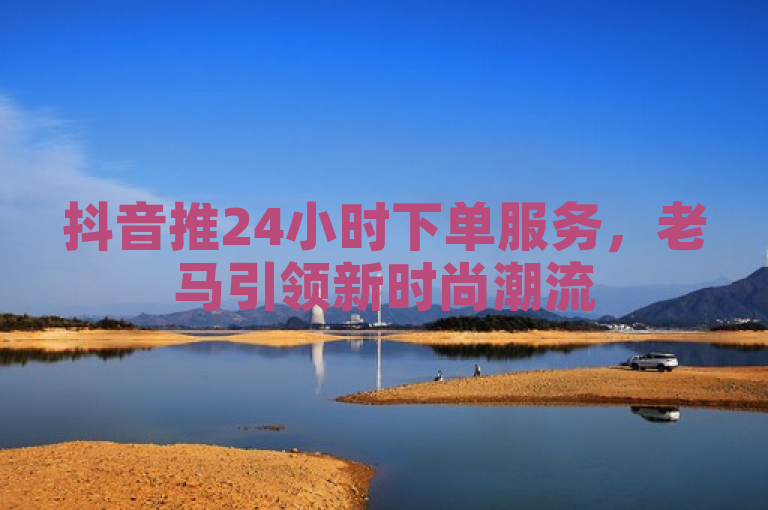 抖音推24小时下单服务，老马引领新时尚潮流