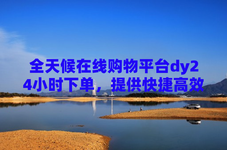 全天候在线购物平台dy24小时下单，提供快捷高效购物体验