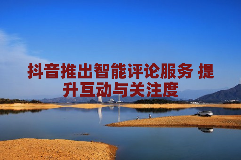 抖音推出智能评论服务 提升互动与关注度