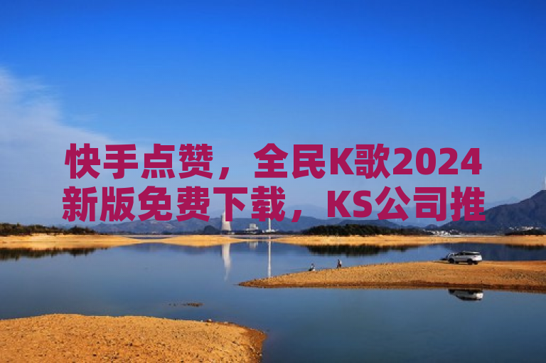 快手点赞，全民K歌2024新版免费下载，KS公司推出新功能