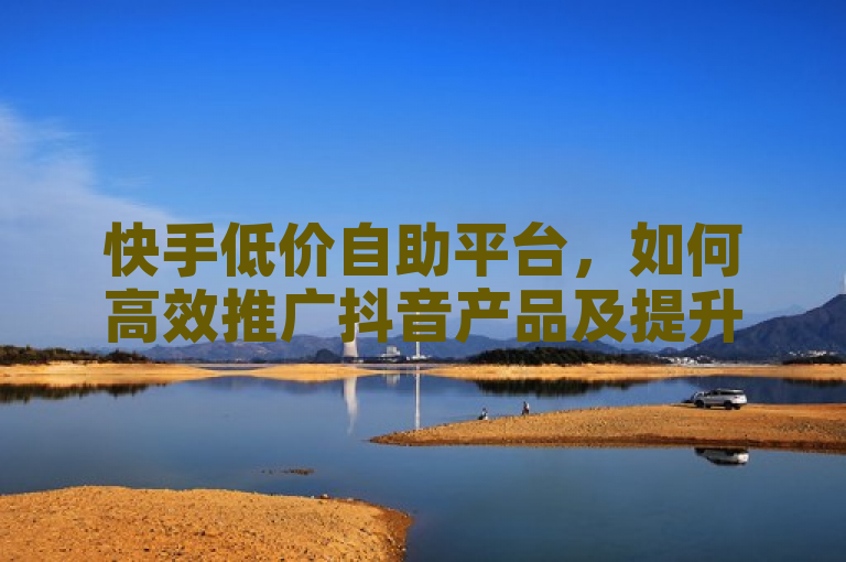 快手低价自助平台，如何高效推广抖音产品及提升浏览量