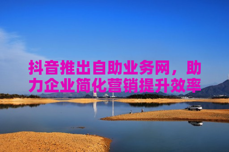 抖音推出自助业务网，助力企业简化营销提升效率
