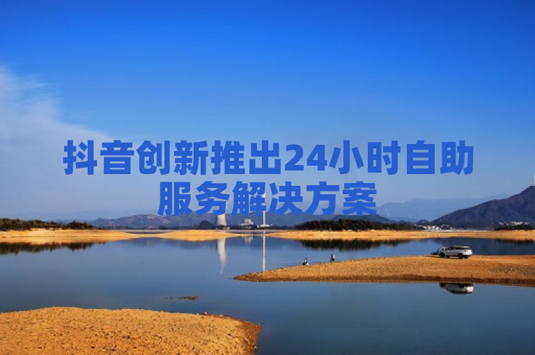 抖音创新推出24小时自助服务解决方案