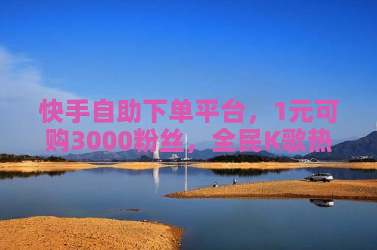 快手自助下单平台，1元可购3000粉丝，全民K歌热度飙升