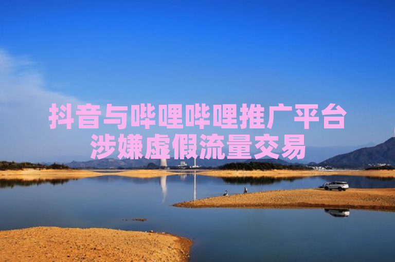 抖音与哔哩哔哩推广平台涉嫌虚假流量交易
