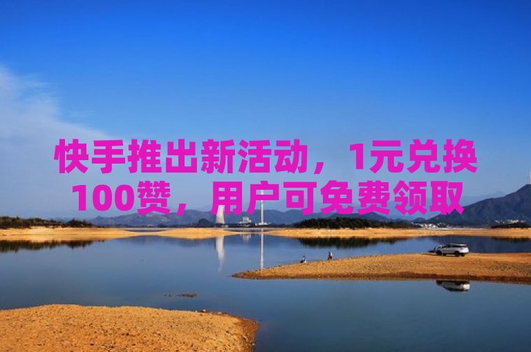 快手推出新活动，1元兑换100赞，用户可免费领取