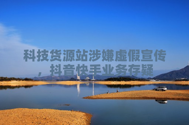 科技货源站涉嫌虚假宣传，抖音快手业务存疑
