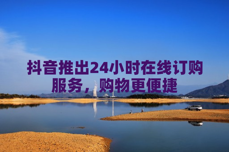 抖音推出24小时在线订购服务，购物更便捷