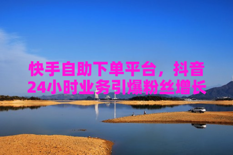 快手自助下单平台，抖音24小时业务引爆粉丝增长