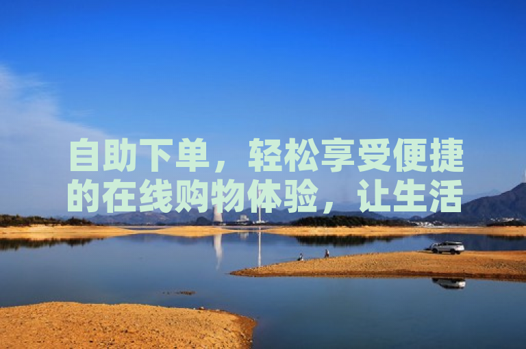 自助下单，轻松享受便捷的在线购物体验，让生活更加美好！