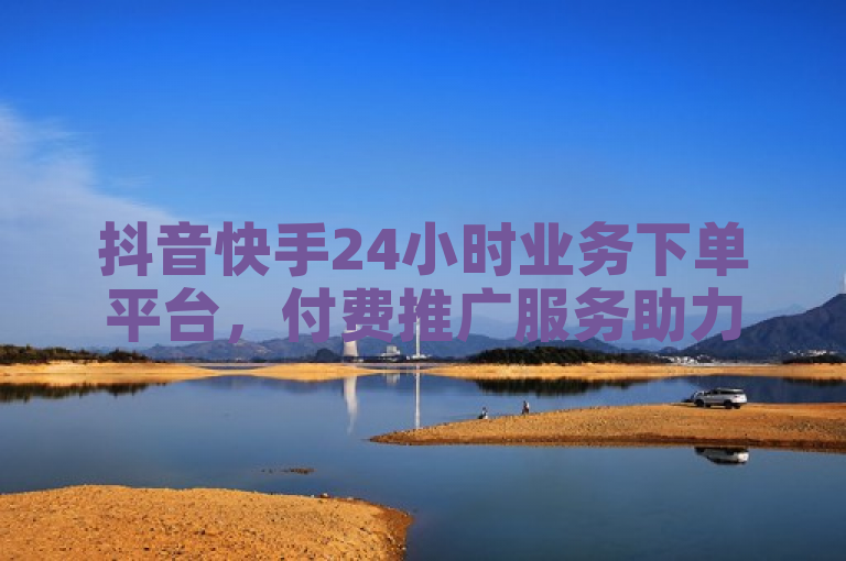 抖音快手24小时业务下单平台，付费推广服务助力内容创作者，10000浏览量仅需200赞