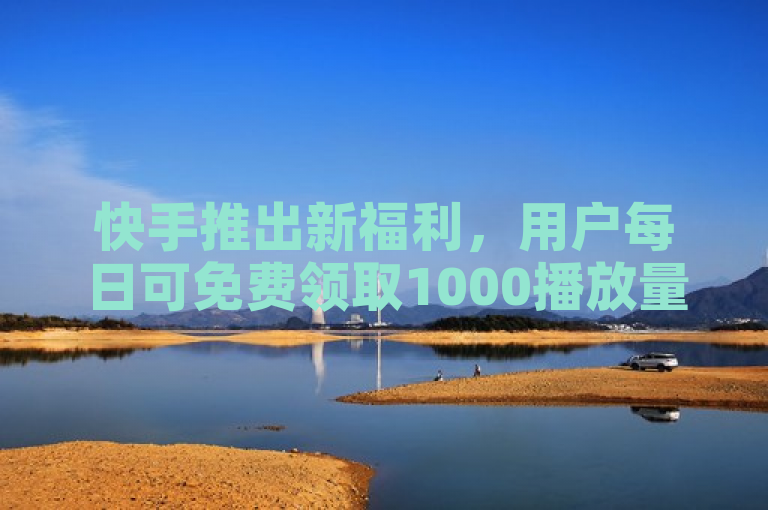 快手推出新福利，用户每日可免费领取1000播放量！