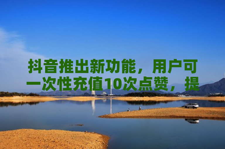 抖音推出新功能，用户可一次性充值10次点赞，提升互动体验
