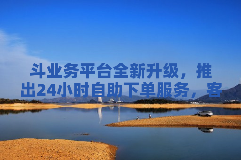 斗业务平台全新升级，推出24小时自助下单服务，客户体验迈上新台阶
