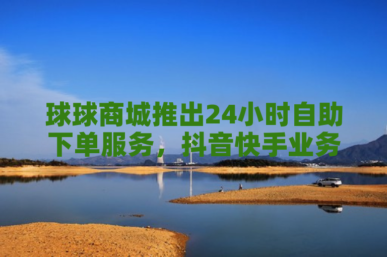 球球商城推出24小时自助下单服务，抖音快手业务全天候最低价充赞
