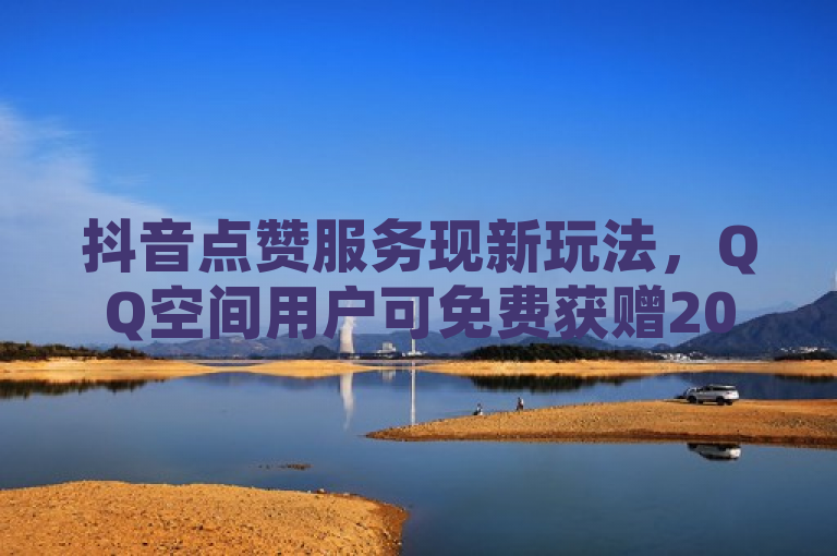 抖音点赞服务现新玩法，QQ空间用户可免费获赠20个赞
