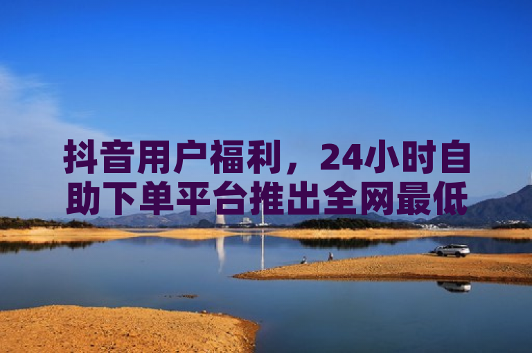 抖音用户福利，24小时自助下单平台推出全网最低价，免费领取10000播放量软件及卡盟QQ业务