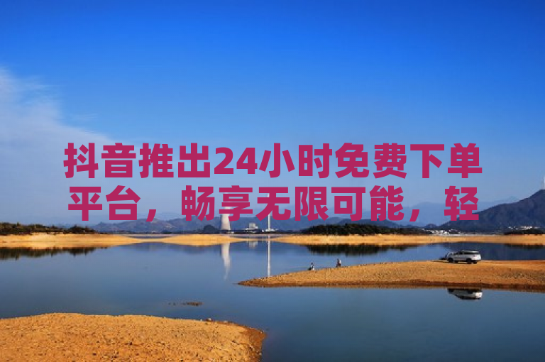 抖音推出24小时免费下单平台，畅享无限可能，轻松实现梦想！