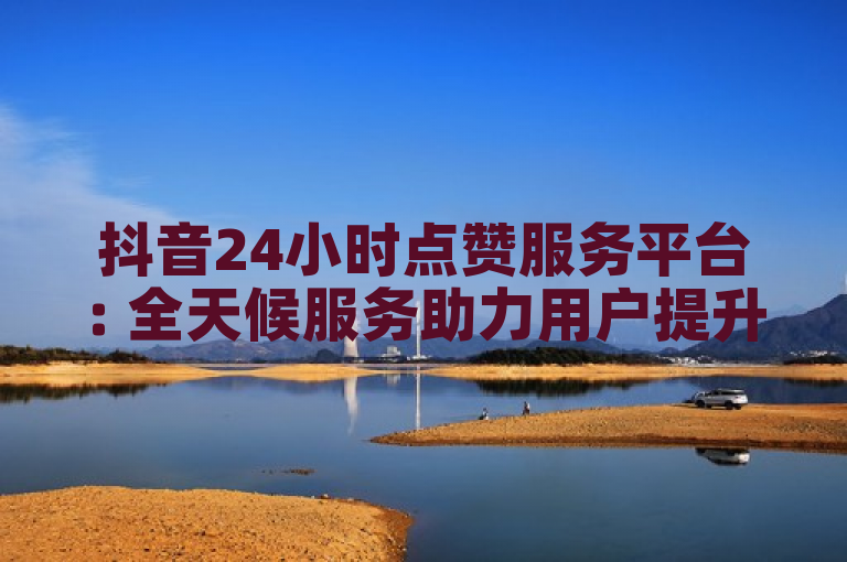 抖音24小时点赞服务平台: 全天候服务助力用户提升互动率