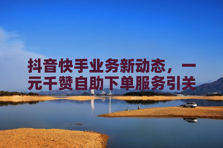 抖音快手业务新动态，一元千赞自助下单服务引关注