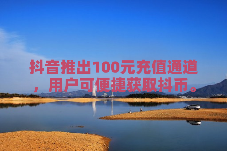 抖音推出100元充值通道，用户可便捷获取抖币。