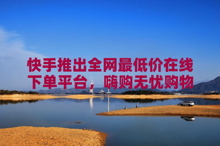 快手推出全网最低价在线下单平台，嗨购无忧购物体验