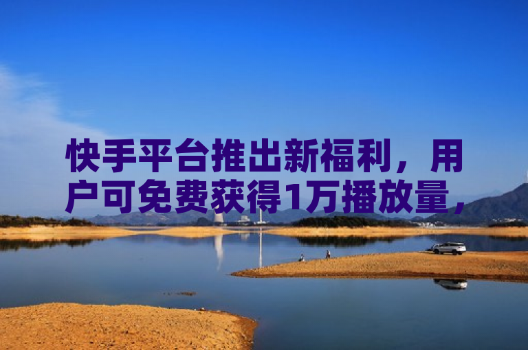 快手平台推出新福利，用户可免费获得1万播放量，攻略大揭秘！