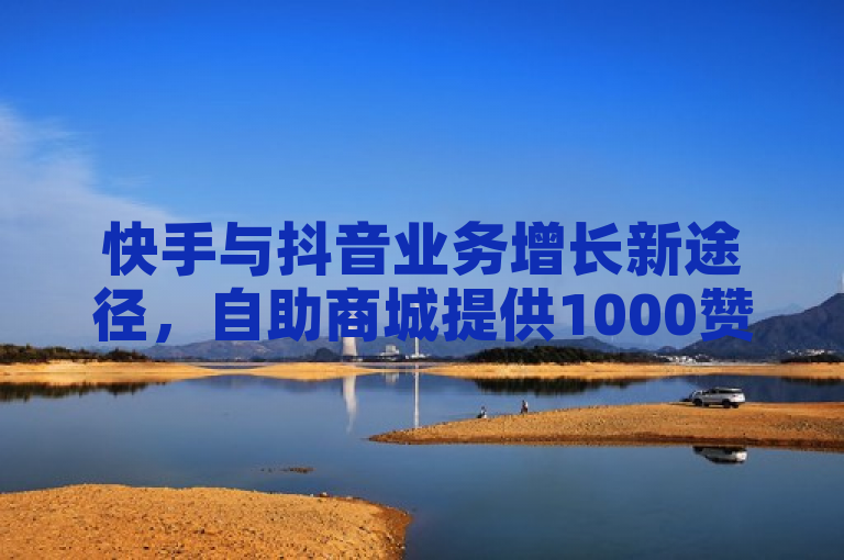 快手与抖音业务增长新途径，自助商城提供1000赞下单服务及免费刷QQ网站功能
