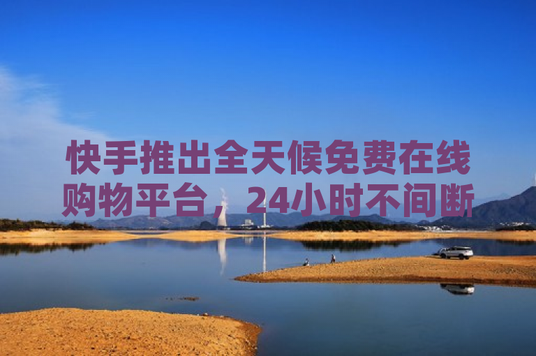 快手推出全天候免费在线购物平台，24小时不间断服务