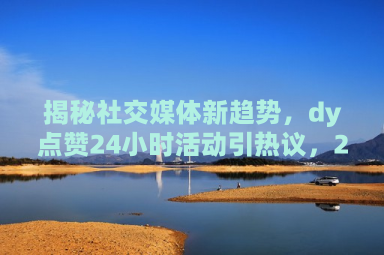揭秘社交媒体新趋势，dy点赞24小时活动引热议，20次点赞背后的含义是什么？