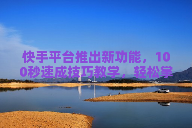快手平台推出新功能，100秒速成技巧教学，轻松掌握神技！