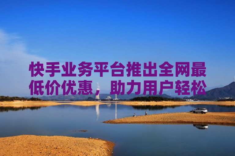 快手业务平台推出全网最低价优惠，助力用户轻松享受超值折扣