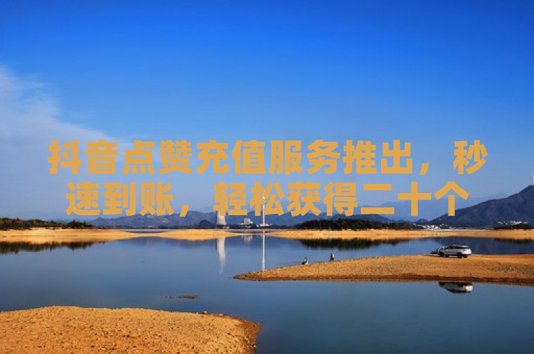 抖音点赞充值服务推出，秒速到账，轻松获得二十个赞！