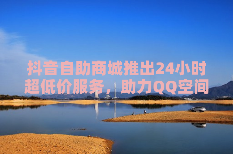 抖音自助商城推出24小时超低价服务，助力QQ空间转发量飙升！