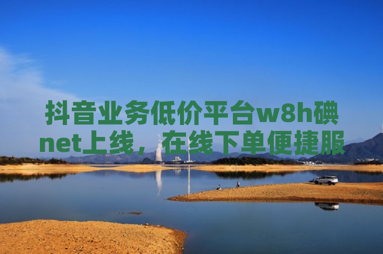 抖音业务低价平台w8h碘net上线，在线下单便捷服务