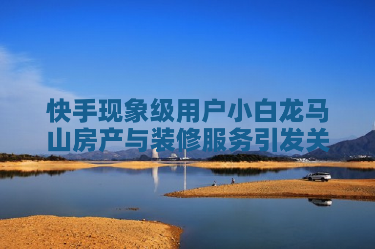 快手现象级用户小白龙马山房产与装修服务引发关注