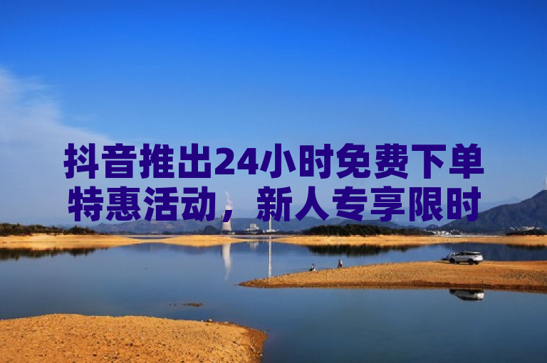 抖音推出24小时免费下单特惠活动，新人专享限时福利！