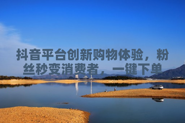抖音平台创新购物体验，粉丝秒变消费者，一键下单即刻送达