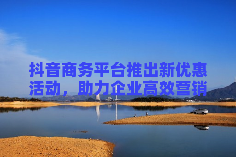 抖音商务平台推出新优惠活动，助力企业高效营销