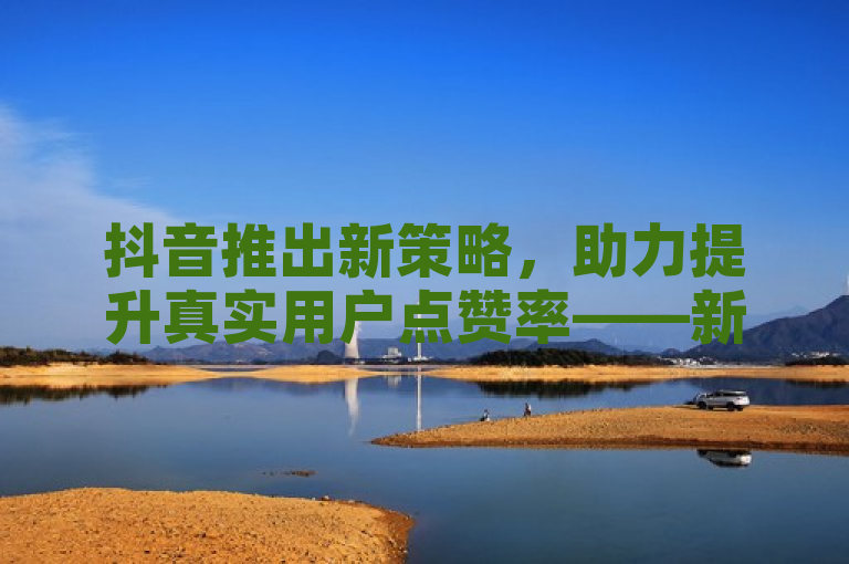 抖音推出新策略，助力提升真实用户点赞率——新人必备指南